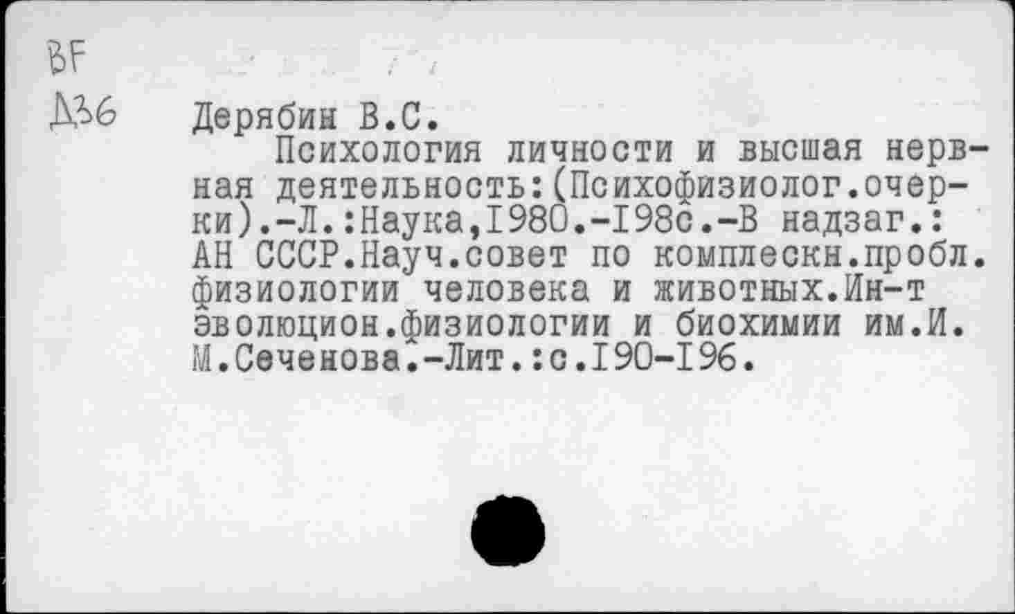 ﻿Дерябин В.С.
Психология личности и высшая нервная деятельность:(Психофизиолог.очер-ки).-Л.:Наука,I980.-I98с.-В надзаг.: АН СССР.Науч.совет по комплескн.пробл. физиологии человека и животных.Ин-т эволюцион.физиологии и биохимии им.И. М.Сеченова.-Лит.:с.190-196.